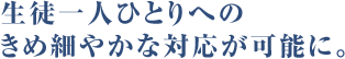 生徒一人ひとりへのきめ細やかな対応が可能に。