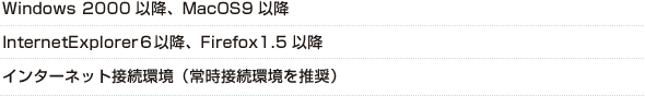 Windows 2000以降、MacOS9以降、InternetExplorer６以降、Firefox1.5以降、インターネット接続環境（常時接続環境を推奨）